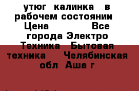 утюг -калинка , в рабочем состоянии › Цена ­ 15 000 - Все города Электро-Техника » Бытовая техника   . Челябинская обл.,Аша г.